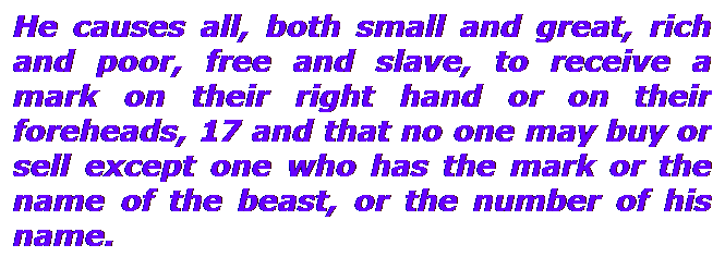 Text Box: He causes all, both small and great, rich and poor, free and slave, to receive a mark on their right hand or on their foreheads, 17 and that no one may buy or sell except one who has the mark or the name of the beast, or the number of his name.
