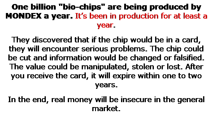 Text Box: One billion "bio-chips" are being produced by MONDEX a year. Its been in production for at least a year.
They discovered that if the chip would be in a card, they will encounter serious problems. The chip could be cut and information would be changed or falsified. The value could be manipulated, stolen or lost. After you receive the card, it will expire within one to two years.
In the end, real money will be insecure in the general market.
