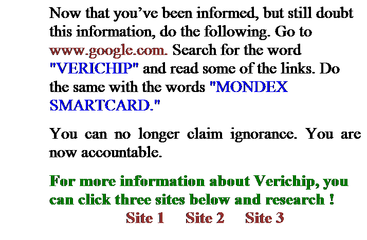 Text Box: Now that youve been informed, but still doubt this information, do the following. Go to www.google.com. Search for the word "VERICHIP" and read some of the links. Do the same with the words "MONDEX SMARTCARD." 
You can no longer claim ignorance. You are now accountable.
For more information about Verichip, you can click three sites below and research ! 
Site 1     Site 2     Site 3 
