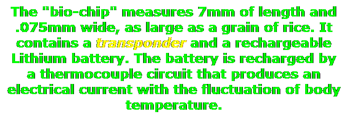 Text Box: The "bio-chip" measures 7mm of length and .075mm wide, as large as a grain of rice. It contains a transponder and a rechargeable Lithium battery. The battery is recharged by a thermocouple circuit that produces an electrical current with the fluctuation of body temperature.
